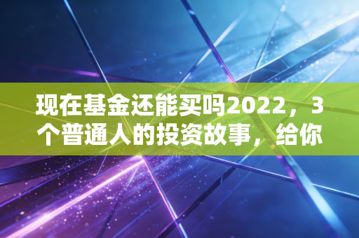 现在基金还能买吗2022,3个普通人的投资故事,给你最实在的答案