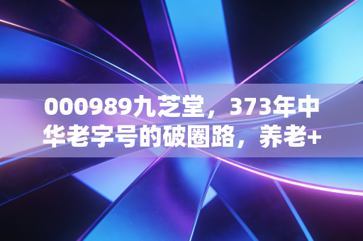000989九芝堂,373年中华老字号的破圈路,养老+中药双风口下的价值重估?