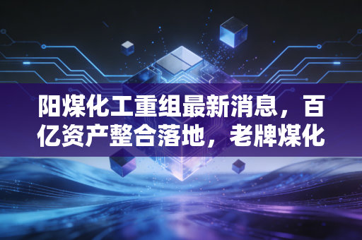 阳煤化工重组最新消息，百亿资产整合落地，老牌煤化工企业的转型阵痛与机遇