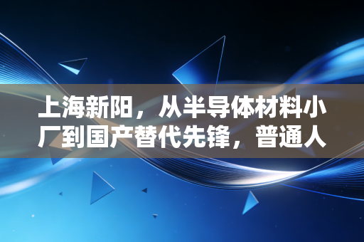 上海新阳,从半导体材料小厂到国产替代先锋,普通人能从它的成长里挖到什么财富逻辑?