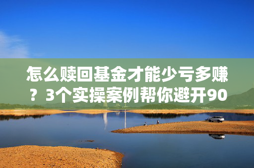 怎么赎回基金才能少亏多赚？3个实操案例帮你避开90%的赎回坑