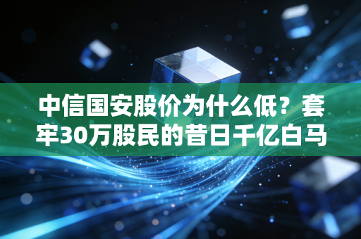 中信国安股价为什么低？套牢30万股民的昔日千亿白马，跌剩零头的真相藏在这3件事里