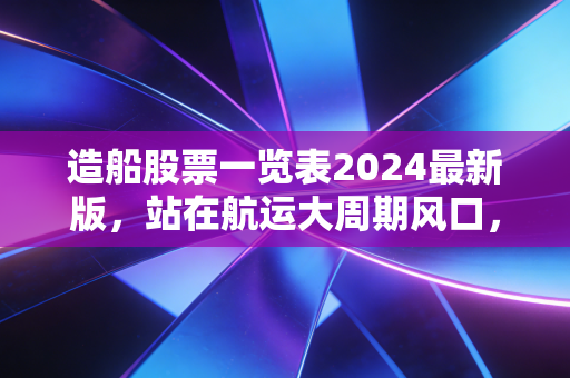 造船股票一览表2024最新版,站在航运大周期风口,普通人能不能分一杯羹?