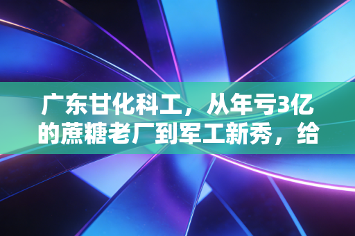 广东甘化科工,从年亏3亿的蔗糖老厂到军工新秀,给普通人的3个破局启示