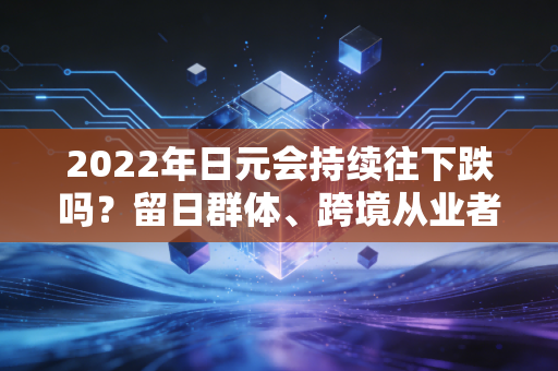 2022年日元会持续往下跌吗？留日群体、跨境从业者的真实经历与趋势判断