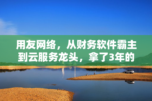用友网络,从财务软件霸主到云服务龙头,拿了3年的票到底值不值得长期持有?