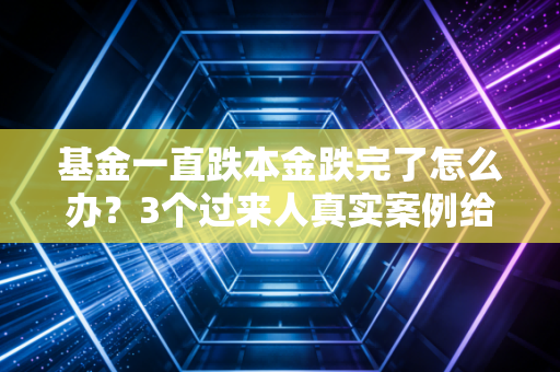 基金一直跌本金跌完了怎么办?3个过来人真实案例给你答案,别再瞎割肉了