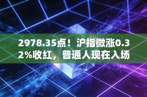 2978.35点!沪指微涨0.32%收红,普通人现在入场是抄底还是接盘?