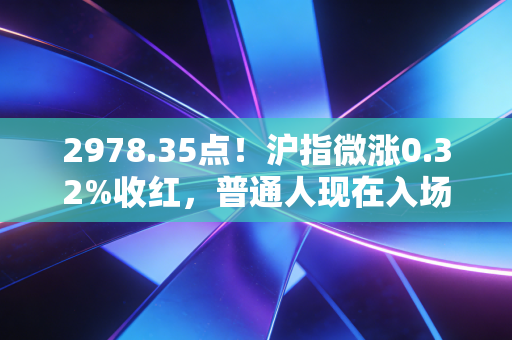 2978.35点!沪指微涨0.32%收红,普通人现在入场是抄底还是接盘?