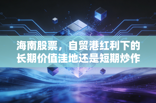 海南股票，自贸港红利下的长期价值洼地还是短期炒作风口？