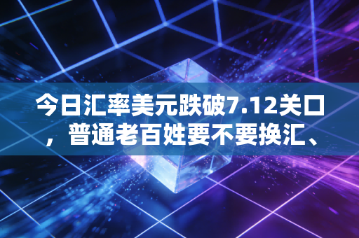 今日汇率美元跌破7.12关口,普通老百姓要不要换汇、海淘、留学,看完这篇再决定