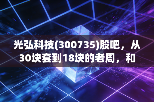 光弘科技(300735)股吧,从30块套到18块的老周,和我聊了聊电子代工厂的冷与热
