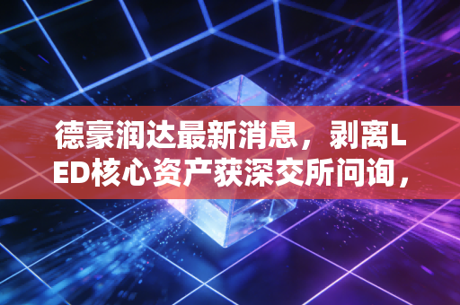 德豪润达最新消息,剥离LED核心资产获深交所问询,昔日照明大王的转型困局该怎么破?