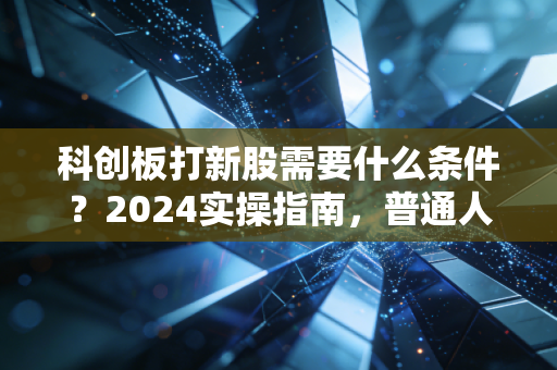 科创板打新股需要什么条件?2024实操指南,普通人的躺赚机会还是陷阱?