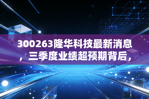 300263隆华科技最新消息,三季度业绩超预期背后,新材料赛道的隐形冠军走到台前?