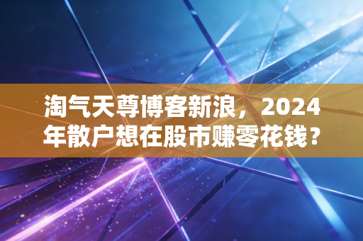 淘气天尊博客新浪，2024年散户想在股市赚零花钱？先避过这3个90%的人都踩过的坑