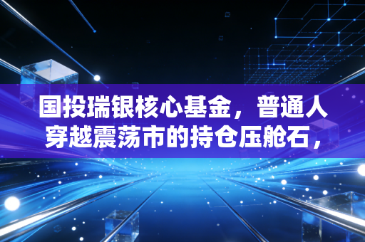 国投瑞银核心基金,普通人穿越震荡市的持仓压舱石,我为什么不建议你拿它做短线?