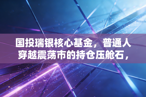 国投瑞银核心基金,普通人穿越震荡市的持仓压舱石,我为什么不建议你拿它做短线?