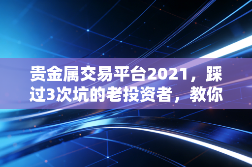贵金属交易平台2021，踩过3次坑的老投资者，教你选正规平台避坑赚钱