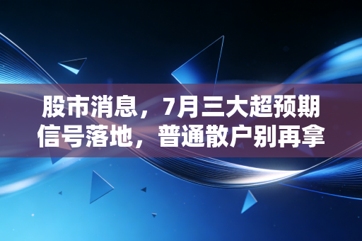 股市消息，7月三大超预期信号落地，普通散户别再拿血汗钱瞎抄底了