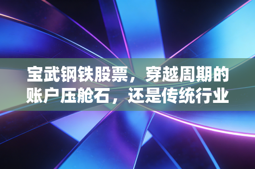 宝武钢铁股票,穿越周期的账户压舱石,还是传统行业的夕阳标的?普通人布局的真实逻辑我算明白了