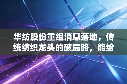 华纺股份重组消息落地，传统纺织龙头的破局路，能给普通人的投资和择业提哪些醒？