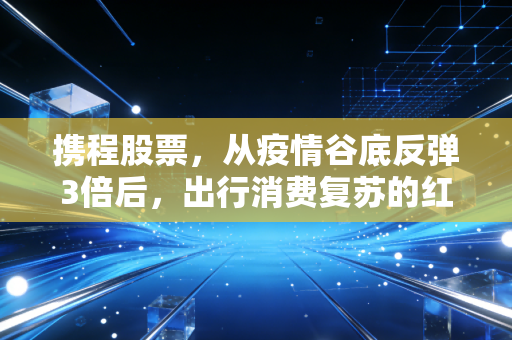 携程股票,从疫情谷底反弹3倍后,出行消费复苏的红利还能吃多久?