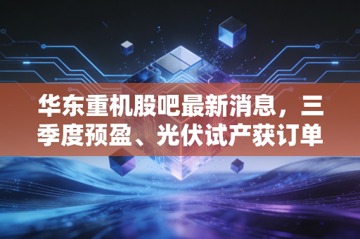 华东重机股吧最新消息,三季度预盈、光伏试产获订单,持仓3年的老散户给我们的3个投资警示
