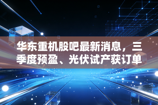 华东重机股吧最新消息,三季度预盈、光伏试产获订单,持仓3年的老散户给我们的3个投资警示