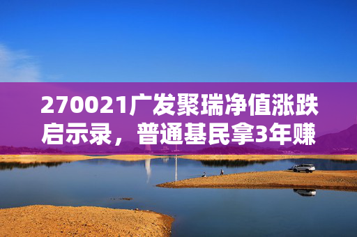 270021广发聚瑞净值涨跌启示录,普通基民拿3年赚28%的实操经验,给普通人的基金投资避坑指南