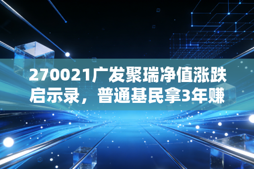 270021广发聚瑞净值涨跌启示录,普通基民拿3年赚28%的实操经验,给普通人的基金投资避坑指南