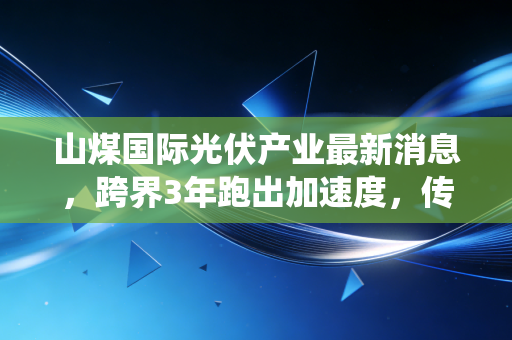 山煤国际光伏产业最新消息,跨界3年跑出加速度,传统煤企的转型样本能复制吗?