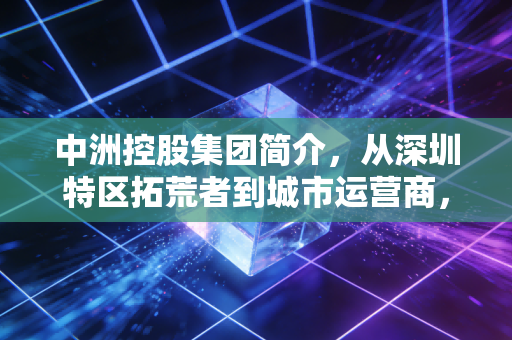 中洲控股集团简介，从深圳特区拓荒者到城市运营商，藏在烟火里的39年深耕路