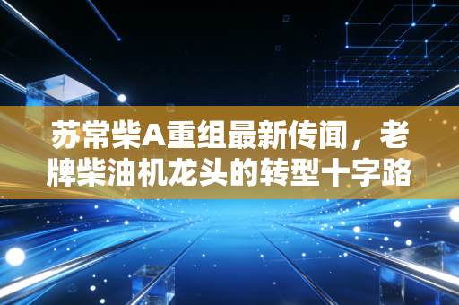 苏常柴A重组最新传闻,老牌柴油机龙头的转型十字路口,散户押注还是避险?