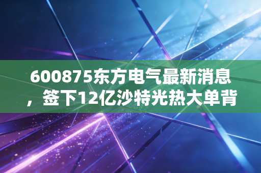600875东方电气最新消息,签下12亿沙特光热大单背后,新能源转型的普通人机会藏在哪?