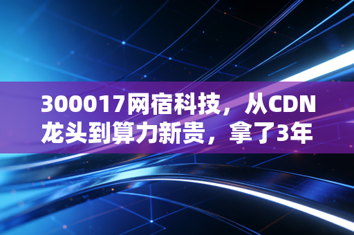 300017网宿科技，从CDN龙头到算力新贵，拿了3年的散户终于等到风口了？