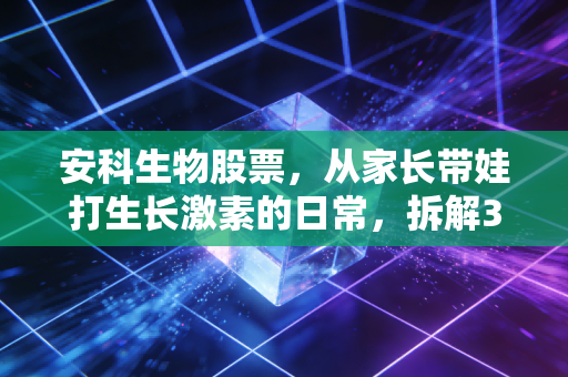 安科生物股票,从家长带娃打生长激素的日常,拆解300009的投资逻辑与潜在风险
