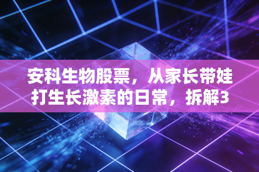 安科生物股票,从家长带娃打生长激素的日常,拆解300009的投资逻辑与潜在风险