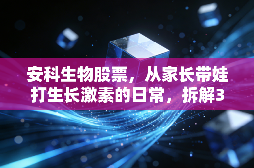 安科生物股票,从家长带娃打生长激素的日常,拆解300009的投资逻辑与潜在风险