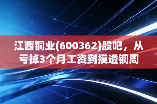 江西铜业(600362)股吧,从亏掉3个月工资到摸透铜周期,我和2万股民的浮沉笔记