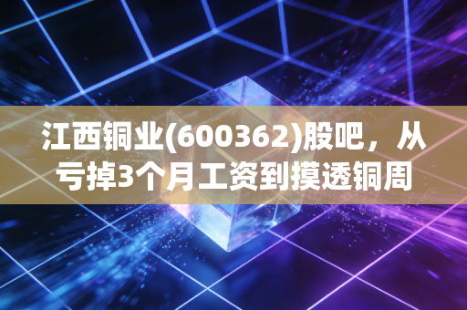 江西铜业(600362)股吧，从亏掉3个月工资到摸透铜周期，我和2万股民的浮沉笔记