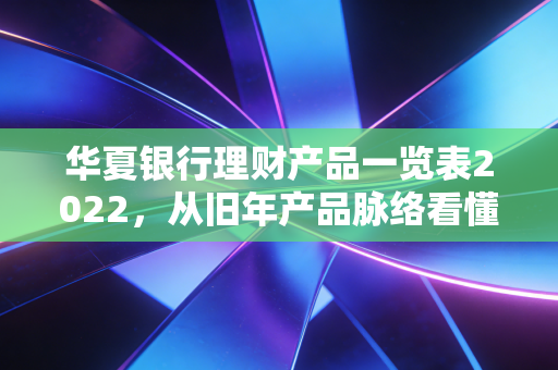 华夏银行理财产品一览表2022，从旧年产品脉络看懂普通家庭的稳健理财逻辑