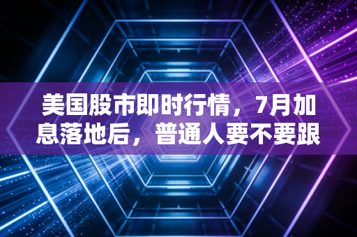 美国股市即时行情，7月加息落地后，普通人要不要跟风抄底科技股？