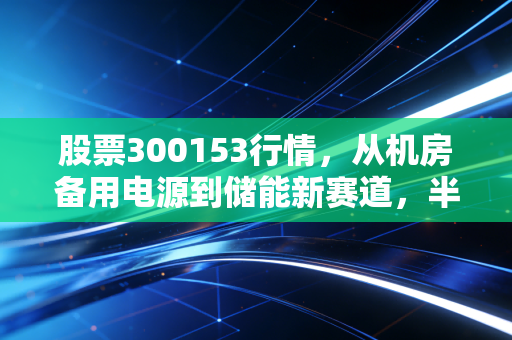 股票300153行情,从机房备用电源到储能新赛道,半年涨120%背后的机遇与坑