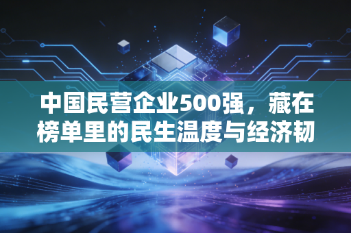 中国民营企业500强,藏在榜单里的民生温度与经济韧性