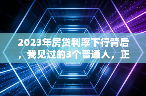 2023年房贷利率下行背后,我见过的3个普通人,正在改写家庭资产的底层逻辑