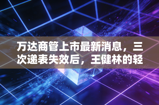 万达商管上市最新消息,三次递表失效后,王健林的轻资产答卷还要等多久?
