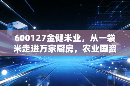 600127金健米业,从一袋米走进万家厨房,农业国资上市企业的破局与隐忧