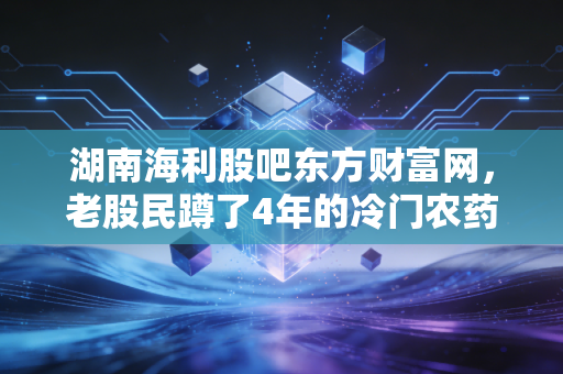 湖南海利股吧东方财富网,老股民蹲了4年的冷门农药股,藏着多少被忽略的预期差?