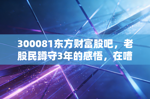 300081东方财富股吧,老股民蹲守3年的感悟,在嘈杂的人声里找属于自己的投资节奏